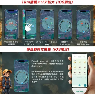 1km捕獲エリア拡大(iOS限定) 半径500メートルの移動範囲 スワイプで切り替えます ポイント・ツー・ポイント移動 自動歩行(10km/hr) 自動歩行 停留地点を追加 卵自動孵化機能(iOS限定) Pocket Hunterは、iOSデバイス(iPhoneやiPad)で自動移動機能を提供します。 Pocket HunterデバイスがBluetoothでポケモンGOに接続されると、前景モードでも背景モードでも、時速10kmでタマゴを孵化させることができます。 1 KM Bonus Storage Pocket Hunter