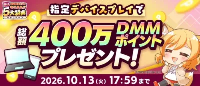 毎日DMMポイントもらえる!! 5大特典キャンペーン 指定デバイスプレイで 総額 400万 DMMポイント プレゼント!